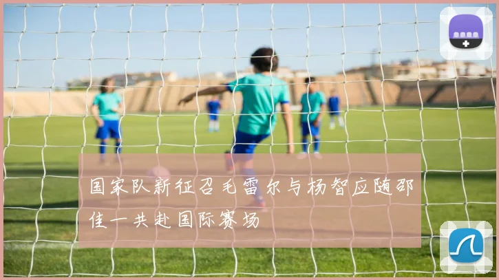 国家队新征召毛雷尔与杨智应随邵佳一共赴国际赛场