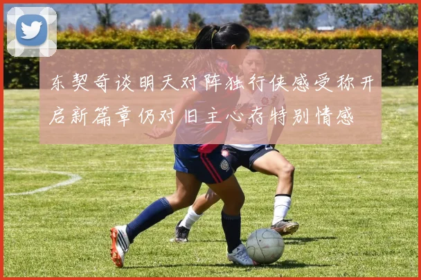 东契奇谈明天对阵独行侠感受称开启新篇章仍对旧主心存特别情感