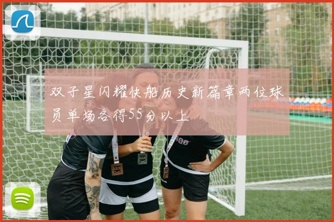 双子星闪耀快船历史新篇章两位球员单场各得55分以上