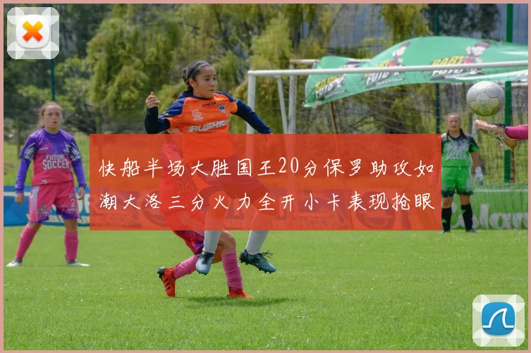 快船半场大胜国王20分保罗助攻如潮大洛三分火力全开小卡表现抢眼