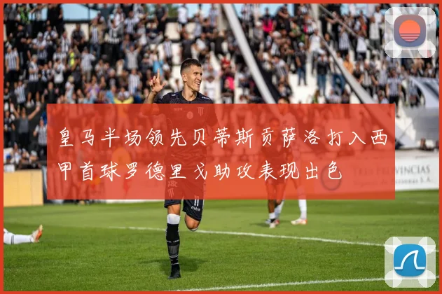 皇马半场领先贝蒂斯贡萨洛打入西甲首球罗德里戈助攻表现出色